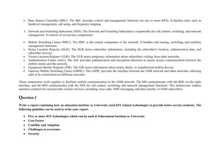  Base Station Controller (BSC): The BSC provides control and management functions for one or more BTSs. It handles tasks such as
handover management, call setup, and frequency hopping.
3. Network and Switching Subsystem (NSS): The Network and Switching Subsystem is responsible for call control, switching, and network
management. It consists of several key components:
 Mobile Switching Center (MSC): The MSC is the central component of the network. It handles call routing, switching, and mobility
management functions.
 Home Location Register (HLR): The HLR stores subscriber information, including the subscriber's location, authentication data, and
subscriber services.
 Visitor Location Register (VLR): The VLR stores temporary information about subscribers visiting from other networks.
 Authentication Center (AuC): The AuC provides authentication and encryption functions to ensure secure communication between the
mobile station and the network.
 Equipment Identity Register (EIR): The EIR stores information about stolen, faulty, or unauthorized mobile devices.
 Gateway Mobile Switching Center (GMSC): The GMSC provides the interface between the GSM network and other networks, allowing
calls to be routed between different networks.
These components work together to facilitate mobile communication in the GSM network. The MS communicates with the BSS via the radio
interface, and the BSS communicates with the NSS for call control, switching, and network management functions. This architecture enables
seamless connectivity and provides various services, including voice calls, SMS messaging, and data transfer, to GSM subscribers.
Question 2
Write a report explaining how an education institute or University used lOT related technologies to provide better service students. The
following guideline can be used to write your report.
 Five or more lOT technologies which can be used at Educational Institute or University
 Cost Factor
 Usability and Adoption
 Challenges to overcome.
 Security
 