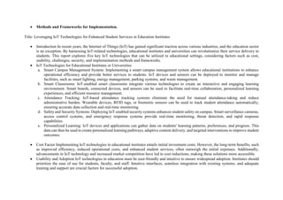  Methods and Frameworks for Implementation.
Title: Leveraging IoT Technologies for Enhanced Student Services in Education Institutes
 Introduction In recent years, the Internet of Things (IoT) has gained significant traction across various industries, and the education sector
is no exception. By harnessing IoT-related technologies, educational institutes and universities can revolutionize their service delivery to
students. This report explores five key IoT technologies that can be utilized in educational settings, considering factors such as cost,
usability, challenges, security, and implementation methods and frameworks.
 IoT Technologies for Educational Institutes or Universities
a. Smart Campus Management System: Implementing a smart campus management system allows educational institutions to enhance
operational efficiency and provide better services to students. IoT devices and sensors can be deployed to monitor and manage
facilities, such as smart lighting, energy management, parking systems, and waste management.
b. Smart Classrooms: IoT-enabled smart classrooms integrate various technologies to create an interactive and engaging learning
environment. Smart boards, connected devices, and sensors can be used to facilitate real-time collaboration, personalized learning
experiences, and efficient resource management.
c. Attendance Tracking: IoT-based attendance tracking systems eliminate the need for manual attendance-taking and reduce
administrative burden. Wearable devices, RFID tags, or biometric sensors can be used to track student attendance automatically,
ensuring accurate data collection and real-time monitoring.
d. Safety and Security Systems: Deploying IoT-enabled security systems enhances student safety on campus. Smart surveillance cameras,
access control systems, and emergency response systems provide real-time monitoring, threat detection, and rapid response
capabilities.
e. Personalized Learning: IoT devices and applications can gather data on students' learning patterns, preferences, and progress. This
data can then be used to create personalized learning pathways, adaptive content delivery, and targeted interventions to improve student
outcomes.
 Cost Factor Implementing IoT technologies in educational institutes entails initial investment costs. However, the long-term benefits, such
as improved efficiency, reduced operational costs, and enhanced student services, often outweigh the initial expenses. Additionally,
advancements in IoT technology and increased market competition have led to cost reductions, making these solutions more accessible.
 Usability and Adoption IoT technologies in education must be user-friendly and intuitive to ensure widespread adoption. Institutes should
prioritize the ease of use for students, faculty, and staff. Intuitive interfaces, seamless integration with existing systems, and adequate
training and support are crucial factors for successful adoption.
 