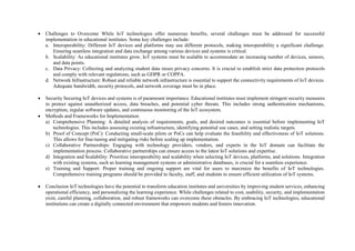 Challenges to Overcome While IoT technologies offer numerous benefits, several challenges must be addressed for successful
implementation in educational institutes. Some key challenges include:
a. Interoperability: Different IoT devices and platforms may use different protocols, making interoperability a significant challenge.
Ensuring seamless integration and data exchange among various devices and systems is critical.
b. Scalability: As educational institutes grow, IoT systems must be scalable to accommodate an increasing number of devices, sensors,
and data points.
c. Data Privacy: Collecting and analyzing student data raises privacy concerns. It is crucial to establish strict data protection protocols
and comply with relevant regulations, such as GDPR or COPPA.
d. Network Infrastructure: Robust and reliable network infrastructure is essential to support the connectivity requirements of IoT devices.
Adequate bandwidth, security protocols, and network coverage must be in place.
 Security Securing IoT devices and systems is of paramount importance. Educational institutes must implement stringent security measures
to protect against unauthorized access, data breaches, and potential cyber threats. This includes strong authentication mechanisms,
encryption, regular software updates, and continuous monitoring of the IoT ecosystem.
 Methods and Frameworks for Implementation
a) Comprehensive Planning: A detailed analysis of requirements, goals, and desired outcomes is essential before implementing IoT
technologies. This includes assessing existing infrastructure, identifying potential use cases, and setting realistic targets.
b) Proof of Concept (PoC): Conducting small-scale pilots or PoCs can help evaluate the feasibility and effectiveness of IoT solutions.
This allows for fine-tuning and mitigating risks before scaling up implementation.
c) Collaborative Partnerships: Engaging with technology providers, vendors, and experts in the IoT domain can facilitate the
implementation process. Collaborative partnerships can ensure access to the latest IoT solutions and expertise.
d) Integration and Scalability: Prioritize interoperability and scalability when selecting IoT devices, platforms, and solutions. Integration
with existing systems, such as learning management systems or administrative databases, is crucial for a seamless experience.
e) Training and Support: Proper training and ongoing support are vital for users to maximize the benefits of IoT technologies.
Comprehensive training programs should be provided to faculty, staff, and students to ensure efficient utilization of IoT systems.
 Conclusion IoT technologies have the potential to transform education institutes and universities by improving student services, enhancing
operational efficiency, and personalizing the learning experience. While challenges related to cost, usability, security, and implementation
exist, careful planning, collaboration, and robust frameworks can overcome these obstacles. By embracing IoT technologies, educational
institutions can create a digitally connected environment that empowers students and fosters innovation.
 