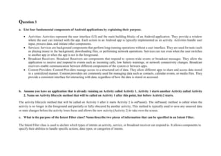 Question 3
a. List four fundamental components of Android applications by explaining their purpose.
 Activities: Activities represent the user interface (UI) and the main building blocks of an Android application. They provide a window
where the user can interact with the app. Each screen in an Android app is typically implemented as an activity. Activities handle user
input, process data, and initiate other components.
 Services: Services are background components that perform long-running operations without a user interface. They are used for tasks such
as playing music in the background, downloading files, or performing network operations. Services can run even when the user switches
to another app or when the app is not in the foreground.
 Broadcast Receivers: Broadcast Receivers are components that respond to system-wide events or broadcast messages. They allow the
application to receive and respond to events such as incoming calls, low battery warnings, or network connectivity changes. Broadcast
receivers enable communication between different components of the system or between apps.
 Content Providers: Content Providers manage access to a structured set of data. They allow different apps to share and access data stored
in a centralized manner. Content providers are commonly used for managing data such as contacts, calendar events, or media files. They
provide a consistent interface for interacting with data, regardless of how the data is stored or accessed.
b. Assume you have an application that is already running an Activity called Activity 1, Activity 1 starts another Activity called Activity
2. Name on Activity lifecycle method that will be called on Activity 1 after this point, but before Activity2 starts.
The activity lifecycle method that will be called on Activity 1 after it starts Activity 2 is onPause(). The onPause() method is called when the
activity is no longer in the foreground and partially or fully obscured by another activity. This method is typically used to save any unsaved data
or state changes before the activity loses focus and allows the new activity (Activity 2) to take over the screen.
c. What is the purpose of the Intent Filter class? Name/describe two pieces of information that can be specified in an Intent Filter.
The Intent Filter class is used to declare which types of intents an activity, service, or broadcast receiver can respond to. It allows components to
specify their abilities to handle specific actions, data types, or categories of intents.
 
