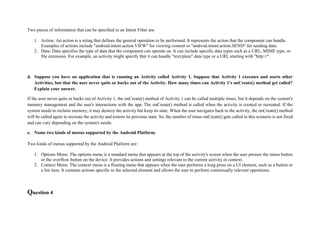 Two pieces of information that can be specified in an Intent Filter are:
1. Action: An action is a string that defines the general operation to be performed. It represents the action that the component can handle.
Examples of actions include "android.intent.action.VIEW" for viewing content or "android.intent.action.SEND" for sending data.
2. Data: Data specifies the type of data that the component can operate on. It can include specific data types such as a URL, MIME type, or
file extension. For example, an activity might specify that it can handle "text/plain" data type or a URL starting with "http://".
d. Suppose you have an application that is running an Activity called Activity 1. Suppose that Activity 1 executes and starts other
Activities, but that the user never quits or backs out of the Activity. How many times can Activity 1's onCreate() method get called?
Explain your answer.
If the user never quits or backs out of Activity 1, the onCreate() method of Activity 1 can be called multiple times, but it depends on the system's
memory management and the user's interactions with the app. The onCreate() method is called when the activity is created or recreated. If the
system needs to reclaim memory, it may destroy the activity but keep its state. When the user navigates back to the activity, the onCreate() method
will be called again to recreate the activity and restore its previous state. So, the number of times onCreate() gets called in this scenario is not fixed
and can vary depending on the system's needs.
e. Name two kinds of menus supported by the Android Platform.
Two kinds of menus supported by the Android Platform are:
1. Options Menu: The options menu is a standard menu that appears at the top of the activity's screen when the user presses the menu button
or the overflow button on the device. It provides actions and settings relevant to the current activity or context.
2. Context Menu: The context menu is a floating menu that appears when the user performs a long press on a UI element, such as a button or
a list item. It contains actions specific to the selected element and allows the user to perform contextually relevant operations.
Question 4
 