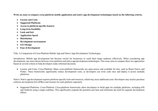 Write an essay to compare cross-platform mobile application and native app development technologies based on the following criteria.
 License and Costs
 Supported Platforms
 Access to platform-specific features
 Long-term feasibility
 Look and feel.
 Application Speed
 Distribution
 Development environment
 GUI Design
 Ease of development
Title: A Comparison of Cross-Platform Mobile App and Native App Development Technologies
Introduction: Mobile app development has become crucial for businesses to reach their target audience effectively. When considering app
development, one must choose between cross-platform and native app development technologies. This essay aims to compare these two approaches
based on several criteria to help developers make informed decisions.
 License and Costs: Cross-Platform: Many cross-platform frameworks are open-source and available for free, such as React Native and
Flutter. These frameworks significantly reduce development costs, as developers can write code once and deploy it across multiple
platforms.
Native: Native app development requires platform-specific tools and resources, which may incur additional costs. Developers may need to purchase
software development kits (SDKs) and licenses for each platform separately.
 Supported Platforms: Cross-Platform: Cross-platform frameworks allow developers to build apps for multiple platforms, including iOS
and Android, using a single codebase. This significantly expands the potential user base and eliminates the need for separate development
efforts.
 