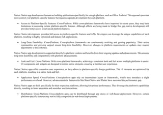 Native: Native app development focuses on building applications specifically for a single platform, such as iOS or Android. This approach provides
more control over platform-specific features but requires separate development for each platform.
 Access to Platform-Specific Features: Cross-Platform: While cross-platform frameworks have improved in recent years, they may have
limitations in accessing certain platform-specific features. Although efforts are being made to bridge this gap, native development still
provides better access to advanced platform features.
Native: Native development provides full access to platform-specific features and APIs. Developers can leverage the unique capabilities of each
platform, resulting in highly optimized and feature-rich applications.
 Long-Term Feasibility: Cross-Platform: Cross-platform frameworks are continuously evolving and gaining popularity. Their active
communities and growing support ensure long-term feasibility. However, changes in platform requirements or updates may require
adjustments to the codebase.
Native: Native app development is supported directly by platform vendors and benefits from their ongoing updates and enhancements. This ensures
long-term feasibility and compatibility with platform advancements.
 Look and Feel: Cross-Platform: With cross-platform frameworks, achieving a consistent look and feel across multiple platforms is easier.
UI components and widgets are designed to mimic native elements, ensuring a familiar user experience.
Native: Native apps offer a seamless user experience, as they adhere to platform-specific design guidelines. The UI elements are optimized for
each platform, resulting in a native look and feel.
 Application Speed: Cross-Platform: Cross-platform apps rely on intermediate layers or frameworks, which may introduce a slight
performance overhead. However, advancements in frameworks like React Native and Flutter have narrowed the performance gap.
Native: Native apps are built specifically for their respective platforms, allowing for optimal performance. They leverage the platform's capabilities
directly, resulting in faster execution and smoother user interactions.
 Distribution: Cross-Platform: Cross-platform apps can be distributed through app stores or web-based deployment. However, certain
platform-specific features may not be fully compatible in web-based deployments.
 