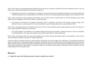Native: Native apps can be distributed through platform-specific app stores, providing a streamlined and secure distribution process. Users can
easily discover and download apps from their respective app stores.
 Development Environment: Cross-Platform: Cross-platform frameworks often provide integrated development environments (IDEs) that
simplify development across multiple platforms. Developers can write code in familiar programming languages, such as JavaScript or Dart.
Native: Native development requires platform-specific IDEs, such as Xcode for iOS or Android Studio for Android. Developers need to learn
platform-specific languages, such as Swift or Kotlin, to build native apps.
 GUI Design: Cross-Platform: Cross-platform frameworks offer UI components and libraries that facilitate consistent design across
platforms. However, customizing the UI to match each platform's specific design guidelines may require additional effort.
Native: Native development allows for complete customization of the UI to match platform-specific design guidelines precisely. Developers can
create unique and platform-optimized user interfaces.
i. Ease of Development: Cross-Platform: Cross-platform frameworks provide code reusability, enabling developers to write once and deploy
on multiple platforms. This reduces development time and effort, particularly for simpler applications.
Native: Native development offers more control and flexibility, but it requires separate development efforts for each platform. It may be more
time-consuming and complex, especially for complex applications.
Conclusion: Both cross-platform and native app development technologies have their strengths and considerations. Cross-platform development
offers cost-effectiveness, wider platform support, and quicker development cycles. On the other hand, native development provides full access to
platform-specific features, optimal performance, and platform-specific user experiences. The choice between these approaches depends on factors
such as project requirements, target audience, and long-term objectives. Developers should carefully evaluate these criteria to determine the most
suitable approach for their specific needs.
Question 5
a. Explain the value of the following statements related to mobile device security?
 