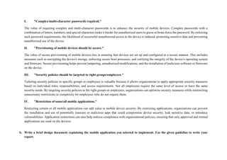 I. "Complex/multi-character passwords required."
The value of requiring complex and multi-character passwords is to enhance the security of mobile devices. Complex passwords with a
combination of letters, numbers, and special characters make it harder for unauthorized users to guess or brute-force the password. By enforcing
such password requirements, the likelihood of successful unauthorized access to the device is reduced, protecting sensitive data and preventing
unauthorized use of the device.
II. "Provisioning of mobile devices should be secure."
The value of secure provisioning of mobile devices lies in ensuring that devices are set up and configured in a secure manner. This includes
measures such as encrypting the device's storage, enforcing secure boot processes, and verifying the integrity of the device's operating system
and firmware. Secure provisioning helps prevent tampering, unauthorized modifications, and the installation of malicious software or firmware
on the device.
III. "Security policies should be targeted to right groups/employees."
Tailoring security policies to specific groups or employees is valuable because it allows organizations to apply appropriate security measures
based on individual roles, responsibilities, and access requirements. Not all employees require the same level of access or have the same
security needs. By targeting security policies to the right groups or employees, organizations can optimize security measures while minimizing
unnecessary restrictions or complexity for employees who do not require them.
IV. "Restriction of some/all mobile applications."
Restricting certain or all mobile applications can add value to mobile device security. By restricting applications, organizations can prevent
the installation and use of potentially insecure or malicious apps that could compromise device security, leak sensitive data, or introduce
vulnerabilities. Application restrictions can also help enforce compliance with organizational policies, ensuring that only approved and trusted
applications are used on the devices.
b. Write a brief design document explaining the mobile application you selected to implement. Use the given guideline to write your
report.
 