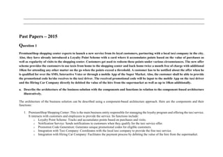 Past Papers – 2015
Question 1
PremiumShop shopping center expects to launch a new service from its loyal customers, partnering with a local taxi company in the city.
Also, they have already introduced a Loyalty Point Scheme with a card where it accumulates points based on the value of purchases as
well as regularity of visits to the shopping center. Customers get used to redeem these points under various circumstances. The new offer
scheme provides the customers to use taxis from home to the shopping center and back home twice a month free of charge with additional
10km for attending any other matter on the go when the points exceed a threshold. A customer has to be notified about the offer when he
is qualified for over the SMS, Interactive Voice or through a mobile App of the Super Market. Also, the customer shall be able to provide
the promotional code he/she receives to the taxi driver. The received promotional code will be input to the mobile App on the taxi driver
and the Hiring Car Company directly be debited the value of the hire from the supermarket as well as up to 10km additionally.
a. Describe the architecture of the business solution with the components and functions in relation to the component-based architecture
illustratively.
The architecture of the business solution can be described using a component-based architecture approach. Here are the components and their
functions:
1. PremiumShop Shopping Center: This is the main business entity responsible for managing the loyalty program and offering the taxi service.
It interacts with customers and employees to provide the service. Its functions include:
o Loyalty Point Scheme: Tracks and accumulates points based on purchases and visits.
o Notification Service: Sends notifications to customers when they qualify for the taxi service offer.
o Promotion Code Generation: Generates unique promotional codes for eligible customers.
o Integration with Taxi Company: Coordinates with the local taxi company to provide the free taxi service.
o Integration with Hiring Car Company: Facilitates the payment process by debiting the value of the hire from the supermarket.
 