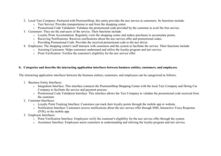 2. Local Taxi Company: Partnered with PremiumShop, this entity provides the taxi service to customers. Its functions include:
o Taxi Service: Provides transportation to and from the shopping center.
o Promotional Code Validation: Validates the promotional code provided by the customer to avail the free service.
3. Customers: They are the end-users of the service. Their functions include:
o Loyalty Point Accumulation: Regularly visits the shopping center and makes purchases to accumulate points.
o Receiving Notifications: Receives notifications about the taxi service offer and promotional codes.
o Providing Promotional Code: Provides the received promotional code to the taxi driver.
4. Employees: The shopping center's staff interacts with customers and the system to facilitate the service. Their functions include:
o Assisting Customers: Helps customers understand and utilize the loyalty program and taxi service.
o Point Verification: Verifies the customer's eligibility for the taxi service offer.
b. Categorize and describe the interacting application interfaces between business entities, customers, and employees.
The interacting application interfaces between the business entities, customers, and employees can be categorized as follows:
1. Business Entity Interfaces:
o Integration Interface: This interface connects the PremiumShop Shopping Center with the local Taxi Company and Hiring Car
Company to facilitate the service and payment process.
o Promotional Code Validation Interface: This interface allows the Taxi Company to validate the promotional code received from
the customer.
2. Customer Interfaces:
o Loyalty Point Tracking Interface: Customers can track their loyalty points through the mobile app or website.
o Notification Interface: Customers receive notifications about the taxi service offer through SMS, Interactive Voice Response
(IVR), or the mobile app.
3. Employee Interfaces:
o Point Verification Interface: Employees verify the customer's eligibility for the taxi service offer through the system.
o Assistance Interface: Employees assist customers in understanding and utilizing the loyalty program and taxi service.
 