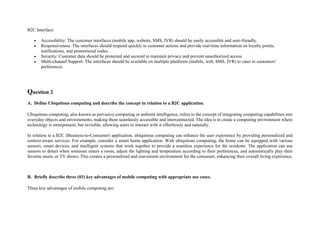 B2C Interface:
 Accessibility: The customer interfaces (mobile app, website, SMS, IVR) should be easily accessible and user-friendly.
 Responsiveness: The interfaces should respond quickly to customer actions and provide real-time information on loyalty points,
notifications, and promotional codes.
 Security: Customer data should be protected and secured to maintain privacy and prevent unauthorized access.
 Multi-channel Support: The interfaces should be available on multiple platforms (mobile, web, SMS, IVR) to cater to customers'
preferences.
Question 2
A. Define Ubiquitous computing and describe the concept in relation to a B2C application.
Ubiquitous computing, also known as pervasive computing or ambient intelligence, refers to the concept of integrating computing capabilities into
everyday objects and environments, making them seamlessly accessible and interconnected. The idea is to create a computing environment where
technology is omnipresent, but invisible, allowing users to interact with it effortlessly and naturally.
In relation to a B2C (Business-to-Consumer) application, ubiquitous computing can enhance the user experience by providing personalized and
context-aware services. For example, consider a smart home application. With ubiquitous computing, the home can be equipped with various
sensors, smart devices, and intelligent systems that work together to provide a seamless experience for the residents. The application can use
sensors to detect when someone enters a room, adjust the lighting and temperature according to their preferences, and automatically play their
favorite music or TV shows. This creates a personalized and convenient environment for the consumer, enhancing their overall living experience.
B. Briefly describe three (03) key advantages of mobile computing with appropriate use cases.
Three key advantages of mobile computing are:
 