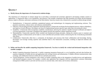 Question 3
a. Briefly discuss the importance of a framework in solution design.
The importance of a framework in solution design lies in providing a structured and systematic approach to developing complex systems or
applications. A framework offers a set of guidelines, best practices, and reusable components that help streamline the design and development
process, improve efficiency, and ensure consistency in the final solution. Some key reasons why a framework is essential in solution design include:
1. Standardization: A framework establishes standardized patterns and methodologies for designing and implementing solutions. This
promotes consistency, reduces errors, and enhances maintainability.
2. Efficiency: By providing pre-built components and design patterns, a framework accelerates the development process, reduces redundancy,
and improves overall efficiency. Developers can focus on implementing business-specific logic rather than reinventing the wheel.
3. Scalability: A framework often incorporates scalability considerations, allowing the solution to handle increased workloads and adapt to
evolving requirements. It provides a foundation that supports growth and expansion without significant rework.
4. Maintainability: Frameworks typically follow modular and modularized design principles, making the solution easier to maintain and
update. Changes or enhancements can be made in a more controlled and systematic manner, minimizing the risk of introducing unintended
side effects.
5. Collaboration: Frameworks often have a community of developers and resources that foster collaboration and knowledge sharing.
Developers can leverage existing expertise and contribute back to the framework's ecosystem, resulting in improved solutions and
innovation.
b. Define and describe the mobile computing integration framework. You have to clarify the vertical and horizontal integration with
sensible examples.
 Mobile Computing Integration Framework: A mobile computing integration framework is a set of guidelines and tools that facilitate the
seamless integration of mobile devices and applications into existing systems and infrastructure. It enables efficient communication, data
exchange, and collaboration between mobile devices and back-end systems.
 Vertical Integration: Vertical integration in the context of mobile computing refers to the integration of mobile devices and applications
with backend enterprise systems. For example, a mobile sales application that integrates with the organization's customer relationship
management (CRM) system to provide real-time access to customer data, order status, and inventory information.
 