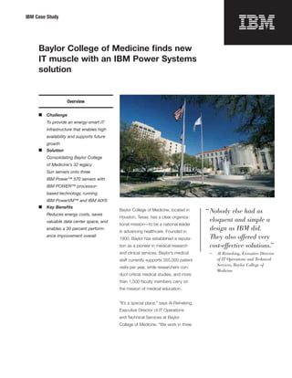IBM Case Study




     Baylor College of Medicine ﬁnds new

     IT muscle with an IBM Power Systems

     solution



                   Overview

     ■	 Challenge
        To provide an energy-smart IT
        infrastructure that enables high
        availability and supports future
        growth
     ■	 Solution
        Consolidating Baylor College
        of Medicine’s 32 legacy
        Sun servers onto three
        IBM Power™ 570 servers with
        IBM POWER™ processor-
        based technology, running
        IBM PowerVM™ and IBM AIX®
     ■	 Key Beneﬁts
                                           Baylor College of Medicine, located in       “ Nobody else had as
        Reduces energy costs, saves
                                           Houston, Texas, has a clear organiza­
        valuable data center space, and                                                   eloquent and simple a
                                           tional mission—to be a national leader
        enables a 30 percent perform­
                                           in advancing healthcare. Founded in
                                                                                          design as IBM did.
        ance improvement overall
                                           1900, Baylor has established a reputa­         They also offered very
                                           tion as a pioneer in medical research          cost-effective solutions.”
                                           and clinical services. Baylor’s medical       —	 Al Reineking, Executive Director
                                           staff currently supports 355,000 patient         of IT Operations and Technical
                                                                                            Services, Baylor College of
                                           visits per year, while researchers con­
                                                                                            Medicine
                                           duct critical medical studies, and more
                                           than 1,500 faculty members carry on
                                           the mission of medical education.


                                           “It’s a special place,” says Al Reineking,
                                           Executive Director of IT Operations
                                           and Technical Services at Baylor
                                           College of Medicine. “We work in three
 