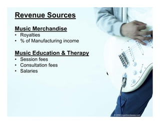 Revenue Sources
Music Merchandise
• Royalties
• % of Manufacturing income

Music Education & Therapy
• Session fees
• Consultation fees
• S l i
  Salaries




                              © 2006 musicbizclasses.com
 