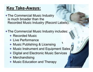 Key Take-Aways:
The Commercial Music Industry
is much broader than the
Recorded Music Industry (Record Labels)
                                Labels).

The Commercial Music Industry includes:
   Recorded Music
   Live Performance
   Music Publishing & Licensing
   Music Instrument and Equipment Sales
   Digital and Electronic Music Services
   Merchandising g
   Music Education and Therapy
                                      © 2006 musicbizclasses.com
 