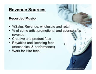 Revenue Sources
Recorded Music-

• %Sales Revenue; wholesale and retail
• % of some artist promotional and sponsorship
                   p                p        p
  revenue
• Creative and product fees
• R
  Royalties and li
       lti    d licensing f
                      i fees
  (mechanical & performance)
• Work for Hire fees




                                     © 2006 musicbizclasses.com
 