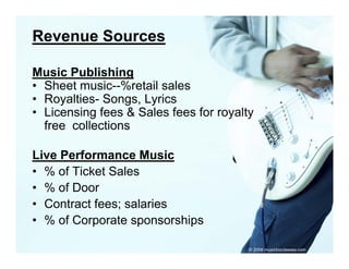 Revenue Sources

Music Publishing
• Sheet music--%retail sales
        music %retail
• Royalties- Songs, Lyrics
• Licensing fees & Sales fees for royalty
           g                        y y
  free collections

Live P f
Li Performance MusicM i
• % of Ticket Sales
• % of Door
• Contract fees; salaries
• % of Corporate sponsorships

                                        © 2006 musicbizclasses.com
 