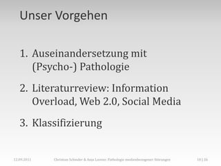 Unser Vorgehen

   1. Auseinandersetzung mit
      (Psycho-) Pathologie
   2. Literaturreview: Information
      Overload, Web 2.0, Social Media
   3. Klassifizierung


12.09.2011   Christian Schieder & Anja Lorenz: Pathologie medienbezogener Störungen   10 | 26
 