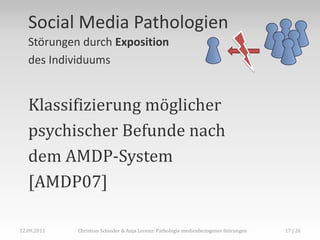 Social Media Pathologien
   Störungen durch Exposition
   des Individuums


   Klassifizierung möglicher
   psychischer Befunde nach
   dem AMDP-System
   [AMDP07]

12.09.2011   Christian Schieder & Anja Lorenz: Pathologie medienbezogener Störungen   17 | 26
 