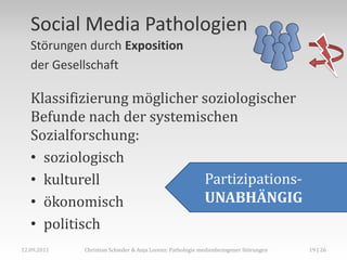 Social Media Pathologien
   Störungen durch Exposition
   der Gesellschaft

   Klassifizierung möglicher soziologischer
   Befunde nach der systemischen
   Sozialforschung:
   • soziologisch
   • kulturell               Partizipations-
   • ökonomisch              UNABHÄNGIG
   • politisch
12.09.2011   Christian Schieder & Anja Lorenz: Pathologie medienbezogener Störungen   19 | 26
 