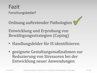 Fazit
   Forschungsbedarf

   Ordnung auftretender Pathologien
   Entwicklung und Erprobung von
   Bewältigungsstrategien (Coping)
   • Handlungsfelder für IS identifizieren
   • geeignete Gestaltungsmaßnahmen zur
     Reduzierung von Stressoren bei der
     Entwicklung neuer Anwendungen
12.09.2011   Christian Schieder & Anja Lorenz: Pathologie medienbezogener Störungen   25 | 26
 