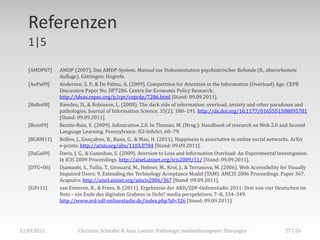 Referenzen
   1|5

   [AMDP07]   AMDP (2007). Das AMDP-System. Manual zur Dokumentation psychiatrischer Befunde (8., überarbeitete
              Auflage). Göttingen: Hogrefe.
   [AnPa09]   Anderson, S. P., & De Palma, A. (2009), Competition for Attention in the Information (Overload) Age, CEPR
              Discussion Paper No. DP7286. Centre for Economic Policy Research.
              http://ideas.repec.org/p/cpr/ceprdp/7286.html [Stand: 09.09.2011].
   [BaRo08]   Bawden, D., & Robinson, L. (2008). The dark side of information: overload, anxiety and other paradoxes and
              pathologies. Journal of Information Science, 35(2), 180–191. http://dx.doi.org/10.1177/0165551508095781
              [Stand: 09.09.2011].
   [Beni09]   Benito-Ruiz, E. (2009). Infoxication 2.0. In Thomas, M. (Hrsg.): Handbook of research on Web 2.0 and Second
              Language Learning. Pennsylvania: IGI-InfoSci, 60–79.
   [BGRM11]   Bollen, J., Gonçalves, B., Ruan, G., & Mao, H. (2011). Happiness is assortative in online social networks. ArXiv
              e-prints. http://arxiv.org/abs/1103.0784 [Stand: 09.09.2011].
   [DaGa09]   Davis, J. G., & Ganeshan, S. (2009). Aversion to Loss and Information Overload: An Experimental Investigation.
              In ICIS 2009 Proceedings. http://aisel.aisnet.org/icis2009/11/ [Stand: 09.09.2011].
   [DTG+06]   Djamasbi, S., Tullis, T., Girouard, M., Hebner, M., Krol, J., & Terranova, M. (2006). Web Accessibility for Visually
              Impaired Users: 9, Extending the Technology Acceptance Model (TAM). AMCIS 2006 Proceedings. Paper 367.
              Acapulco. http://aisel.aisnet.org/amcis2006/367 [Stand: 09.09.2011].
   [EiFr11]   van Eimeren, B., & Frees, B. (2011). Ergebnisse der ARD/ZDF-Onlinestudie 2011: Drei von vier Deutschen im
              Netz – ein Ende des digitalen Grabens in Sicht? media perspektiven, 7–8, 334–349.
              http://www.ard-zdf-onlinestudie.de/index.php?id=326 [Stand: 09.09.2011]




12.09.2011            Christian Schieder & Anja Lorenz: Pathologie medienbezogener Störungen                           27 | 26
 