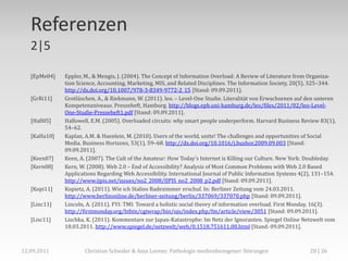 Referenzen
   2|5

   [EpMe04]   Eppler, M., & Mengis, J. (2004). The Concept of Information Overload: A Review of Literature from Organiza-
              tion Science, Accounting, Marketing, MIS, and Related Disciplines. The Information Society, 20(5), 325–344.
              http://dx.doi.org/10.1007/978-3-8349-9772-2_15 [Stand: 09.09.2011].
   [GrRi11]   Grotlüschen, A., & Riekmann, W. (2011). leo. – Level-One Studie. Literalität von Erwachsenen auf den unteren
              Kompetenzniveaus. Presseheft, Hamburg. http://blogs.epb.uni-hamburg.de/leo/files/2011/02/leo-Level-
              One-Studie-Presseheft1.pdf [Stand: 09.09.2011].
   [Hall05]   Hallowell, E.M. (2005). Overloaded circuits: why smart people underperform. Harvard Business Review 83(1),
              54–62.
   [KaHa10]   Kaplan, A.M. & Haenlein, M. (2010). Users of the world, unite! The challenges and opportunities of Social
              Media. Business Horizons, 53(1), 59–68. http://dx.doi.org/10.1016/j.bushor.2009.09.003 [Stand:
              09.09.2011].
   [Keen07]   Keen, A. (2007). The Cult of the Amateur: How Today's Internet is Killing our Culture. New York: Doubleday.
   [Kern08]   Kern, W. (2008). Web 2.0 – End of Accessibility? Analysis of Most Common Problems with Web 2.0 Based
              Applications Regarding Web Accessibility. International Journal of Public Information Systems 4(2), 131–154.
              http://www.ijpis.net/issues/no2_2008/IJPIS_no2_2008_p2.pdf [Stand: 09.09.2011].
   [Kopi11]   Kopietz, A. (2011). Wie ich Stalins Badezimmer erschuf. In: Berliner Zeitung vom 24.03.2011.
              http://www.berlinonline.de/berliner-zeitung/berlin/337069/337070.php [Stand: 09.09.2011].
   [Linc11]   Lincoln, A. (2011). FYI: TMI: Toward a holistic social theory of information overload. First Monday, 16(3).
              http://firstmonday.org/htbin/cgiwrap/bin/ojs/index.php/fm/article/view/3051 [Stand: 09.09.2011].
   [Lisc11]   Lischka, K. (2011). Kommentare zur Japan-Katastrophe: Im Netz der Ignoranten. Spiegel Online Netzwelt vom
              18.03.2011. http://www.spiegel.de/netzwelt/web/0,1518,751611,00.html [Stand: 09.09.2011].



12.09.2011            Christian Schieder & Anja Lorenz: Pathologie medienbezogener Störungen                   28 | 26
 