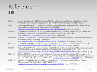 Referenzen
   3|5

   [LoSc 11]   Lorenz, A., Schieder, C. (2011). Struktur und Modell medienbezogener Störungen durch Social Media-
               Partizipation und –Exposition. Tagungsband der GeNeMe’11. 07.–08. September 2011. Dresden.
   [Lüpk11]    Lüpke-Naberhaus, F. (2011). Mobbing im Internet: „Die Täter kommen ins Kinderzimmer“. Interview mit
               Catarina Katzer. Spiegel Online Schulspiegel vom 23.03.2011.
               http://www.spiegel.de/schulspiegel/leben/0,1518,752738,00.html [Stand: 09.09.2011].
   [LuPo10]    Lubowitz, J. H., & Poehling, G. G. (2010). Information Overload: Technology, the Internet, and Arthroscopy.
               Arthroscopy: The Journal of Arthroscopic and Related Surgery, 26(9), 1141–1143.
               http://dx.doi.org/10.1016/j.arthro.2010.07.003 [Stand: 09.09.2011].
   [MaSm08]    Martin, K. D., & Smith, N. C. (2008). Commercializing Social Interaction: The Ethics of Stealth Marketing. Jour-
               nal of Public Policy & Marketing, 27(1), 45–56.
               http://www.journals.marketingpower.com/doi/abs/10.1509/jppm.27.1.45 [Stand: 09.09.2011].
   [Merz10]    Merz-Abt, T. (2010). Medienwelt von morgen – Herausforderung für heute. Medienheft, September, 1–16.
               http://www.medienheft.ch/uploads/media/2010_MerzThomas_01.pdf [Stand: 09.09.2011].
   [Niel09]    Nielsen, R. K. (2009). The Labors of Internet-Assisted Activism: Overcommunication, Miscommunication, and
               Communicative Overload. Journal of Information Technology & Politics, 6(3 & 4), 267–280.
               http://www.tandfonline.com/doi/citedby/10.1080/19331680903048840#tabModule [Stand: 09.09.2011].
   [OHar10]    OʼHara, K. (2010). Narcissus to a Man: Lifelogging, Technology and the Normativity of Truth. In Berry, E.,
               Byrne, D., Doherty, A. R., Gurrin, C., & Smeaton, A. F.: Proceedings of the second annual SenseCam symposium
               (SenseCam 2010). 16-17 September 2010. Dublin. http://eprints.ecs.soton.ac.uk/21904/ [Stand: 09.09.2011].
   [OKCl11]    OʼKeeffe, G. S., & Clarke-Pearson, K. (2011). Clinical Report – The Impact of Social Media on Children,
               Adolescents, and Families. Pediatrics. 127(4) 800–804.
               http://pediatrics.aappublications.org/cgi/content/full/127/4/800 [Stand: 09.09.2011].


12.09.2011             Christian Schieder & Anja Lorenz: Pathologie medienbezogener Störungen                       29 | 26
 