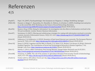 Referenzen
   4|5

   [Payk07]    Payk, T. R. (2007). Psychopathologie. Vom Symptom zur Diagnose, 2. Auflage. Heidelberg: Springer.
   [PKH+09]    Passant, A., Kärger, P. , Hausenblas, M., Olmedilla, D., Polleres, A. & Decker, S. (2009). Enabling trust and priva-
               cy on the social Web. W3C Workshop on the Future of Social Networking. Barcelona.
               http://www.w3.org/2008/09/msnws/papers/trustprivacy.html [Stand: 09.09.2011].
   [Reut96]    Reuters, Hrsg. (1996). Dying for information? An investigation into the effects of information overload in the
               UK and worldwide. London: Reuters Business Information.
   [Savo07]    Savolainen, R. (2007). Filtering and withdrawing: strategies for coping with information overload in everyday
               contexts. Journal of Information Science, 33(5), 611–621. http://dx.doi.org/10.1177/0165551506077418
               [Stand: 09.09.2011].
   [SoSo10]    Sobkowicz, P., & Sobkowicz, A. (2010). Dynamics of hate based Internet user networks. The European Physical
               Journal B, 73(4), 633–643. http://dx.doi.org/10.1140/epjb/e2010-00039-0 [Stand: 09.09.2011].
   [Smar10]    Smart, P. (2010). Cognition and the Web. In Huynh, T. D., Smart, P. R., Braines, D. & Sycara, K. (Hrsg.): Network-
               Enabled Cognition: The Contribution of Social and Technological Networks to Human Cognition, 1–42.
               Raleigh: Lulu Press. http://eprints.ecs.soton.ac.uk/21824/ [Stand: 09.09.2011].
   [Stöc11]    Stöcker, C. (2011). Affäre Guttenberg: Netz besiegt Minister. Spiegel Online Netzwelt vom 01.03.2011.
               http://www.spiegel.de/netzwelt/netzpolitik/0,1518,748358,00.html [Stand: 09.09.2011]
   [Trew08]    Trewavas, A. (2008). The cult of the amateur in agriculture threatens food security. Trends in biotechnology,
               26(9), 475–478. http://dx.doi.org/10.1016/j.tibtech.2008.06.002 [Stand: 09.09.2011].
   [Twitt11]   Twitter (2011). 200 million Tweets per day. http://blog.twitter.com/2011/06/200-million-tweets-per-
               day.html [Stand: 09.09.2011]




12.09.2011             Christian Schieder & Anja Lorenz: Pathologie medienbezogener Störungen                           30 | 26
 