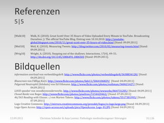 Referenzen
   5|5

   [Walk10]    Walk, H. (2010). Great Scott! Over 35 Hours of Video Uploaded Every Minute to YouTube. Broadcasting
               Ourselves ;): The official YouTube Blog. Eintrag vom 10.10.2010. http://youtube-
               global.blogspot.com/2010/11/great-scott-over-35-hours-of-video.html [Stand: 09.09.2011]
   [Weil10]    Weil, K. (2010). Measuring Tweets. http://blog.twitter.com/2010/02/measuring-tweets.html [Stand:
               09.09.2011]
   [Wrig10]    Wright, A. (2010). Stepping out of the shallows. Interactions, 17(4), 49–51.
               http://dx.doi.org/10.1145/1806491.1806503 [Stand: 09.09.2011].



   Bildquellen
   information overload von verbeeldingskr8. http://www.flickr.com/photos/verbeeldingskr8/3638834128/ [Stand:
                 04.09.2011]
   Bluescreen von Ϝăƃȉḁɳ Ƙưŗź. http://www.flickr.com/photos/fabi11/5064106829/ [Stand: 04.09.2011]
   Pelgeroid Neutrophil (bilobate) von Ed Uthmann. http://www.flickr.com/photos/euthman/360621427/ [Stand:
                 04.09.2011]
   LOUD speaker von woodleywonderworks. http://www.flickr.com/photos/wwworks/864731205/ [Stand: 04.09.2011]
   Closed Ranks von Roger. http://www.flickr.com/photos/pixeltree/5154420462/ [Stand: 07.09.2011]
   46/365 Reading with Glasses ;-) von Marten Takens. http://www.flickr.com/photos/takens/5517381993/ [Stand:
                 07.09.2011]
   Logo Creative Commons. http://mirrors.creativecommons.org/presskit/logos/cc.logo.large.png [Stand: 04.09.2011]
   Logo Open Access. http://open-access.net/uploads/pics/OpenAccess_Logo_01.JPG [Stand: 04.09.2011]



12.09.2011             Christian Schieder & Anja Lorenz: Pathologie medienbezogener Störungen                  31 | 26
 