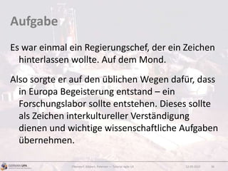 Aufgabe
Es war einmal ein Regierungschef, der ein Zeichen
hinterlassen wollte. Auf dem Mond.
Also sorgte er auf den üblichen Wegen dafür, dass
in Europa Begeisterung entstand – ein
Forschungslabor sollte entstehen. Dieses sollte
als Zeichen interkultureller Verständigung
dienen und wichtige wissenschaftliche Aufgaben
übernehmen.
12.09.2010Obendorf, Gibbert, Petersen — Tutorial Agile UX 36
 