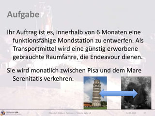 Aufgabe
Ihr Auftrag ist es, innerhalb von 6 Monaten eine
funktionsfähige Mondstation zu entwerfen. Als
Transportmittel wird eine günstig erworbene
gebrauchte Raumfähre, die Endeavour dienen.
Sie wird monatlich zwischen Pisa und dem Mare
Serenitatis verkehren.
12.09.2010Obendorf, Gibbert, Petersen — Tutorial Agile UX 37
 