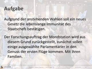 Aufgabe
Aufgrund der anstehenden Wahlen soll ein neues
Gesetz die lebenslange Immunität des
Staatschefs bestätigen.
Der Forschungsauftrag der Mondstation wird aus
diesem Grund zurückgestellt, zunächst sollen
einige ausgewählte Parlamentarier in den
Genuss der ersten Flüge kommen. Mit ihren
Familien.
12.09.2010Obendorf, Gibbert, Petersen — Tutorial Agile UX 43
 