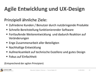 Prinzipiell ähnliche Ziele:
 Zufriedene Kunden / Benutzer durch nutzbringende Produkte
 Schnelle Bereitstellung funktionierender Software
 Fortlaufende Weiterentwicklung und dadurch Reaktion auf
Veränderungen
 Enge Zusammenarbeit aller Beteiligten
 Nachhaltige Entwicklung
 Aufmerksamkeit auf technische Exzellenz und gutes Design
 Fokus auf Einfachheit
(Entsprechend der agilen Prinzipien)
Agile Entwicklung und UX-Design
Obendorf, Gibbert, Petersen — Tutorial Agile UX 4712.09.2010
 
