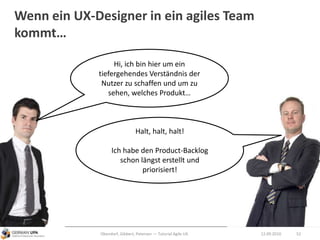 Wenn ein UX-Designer in ein agiles Team
kommt…
12.09.2010Obendorf, Gibbert, Petersen — Tutorial Agile UX 52
Hi, ich bin hier um ein
tiefergehendes Verständnis der
Nutzer zu schaffen und um zu
sehen, welches Produkt…
Halt, halt, halt!
Ich habe den Product-Backlog
schon längst erstellt und
priorisiert!
 
