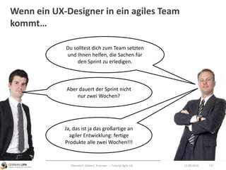 Wenn ein UX-Designer in ein agiles Team
kommt…
12.09.2010Obendorf, Gibbert, Petersen — Tutorial Agile UX 53
Aber dauert der Sprint nicht
nur zwei Wochen?
Du solltest dich zum Team setzten
und Ihnen helfen, die Sachen für
den Sprint zu erledigen.
Ja, das ist ja das großartige an
agiler Entwicklung: fertige
Produkte alle zwei Wochen!!!
 