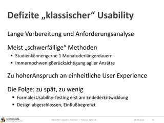 Defizite „klassischer“ Usability
Lange Vorbereitung und Anforderungsanalyse
Meist „schwerfällige“ Methoden
 Studienkönnengerne 1 Monatoderlängerdauern
 ImmernochwenigBerücksichtigung agiler Ansätze
Zu hoherAnspruch an einheitliche User Experience
Die Folge: zu spät, zu wenig
 FormalesUsability-Testing erst am EndederEntwicklung
 Design abgeschlossen, Einflußbegrenzt
12.09.2010Obendorf, Gibbert, Petersen — Tutorial Agile UX 55
 