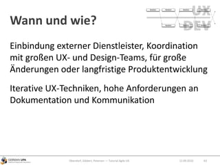 Wann und wie?
12.09.2010Obendorf, Gibbert, Petersen — Tutorial Agile UX 63
Einbindung externer Dienstleister, Koordination
mit großen UX- und Design-Teams, für große
Änderungen oder langfristige Produktentwicklung
Iterative UX-Techniken, hohe Anforderungen an
Dokumentation und Kommunikation
 