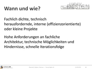 Wann und wie?
12.09.2010Obendorf, Gibbert, Petersen — Tutorial Agile UX 68
Fachlich dichte, technisch
herausfordernde, interne (effizienzorientierte)
oder kleine Projekte
Hohe Anforderungen an fachliche
Architektur, technische Möglichkeiten und
Hindernisse, schnelle Iterationsfolge
 