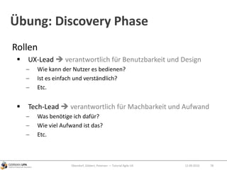 Übung: Discovery Phase
Rollen
 UX-Lead  verantwortlich für Benutzbarkeit und Design
Wie kann der Nutzer es bedienen?
Ist es einfach und verständlich?
Etc.
 Tech-Lead  verantwortlich für Machbarkeit und Aufwand
Was benötige ich dafür?
Wie viel Aufwand ist das?
Etc.
Obendorf, Gibbert, Petersen — Tutorial Agile UX 7812.09.2010
 