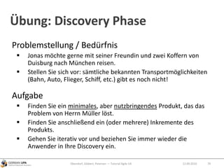 Übung: Discovery Phase
Problemstellung / Bedürfnis
 Jonas möchte gerne mit seiner Freundin und zwei Koffern von
Duisburg nach München reisen.
 Stellen Sie sich vor: sämtliche bekannten Transportmöglichkeiten
(Bahn, Auto, Flieger, Schiff, etc.) gibt es noch nicht!
Aufgabe
 Finden Sie ein minimales, aber nutzbringendes Produkt, das das
Problem von Herrn Müller löst.
 Finden Sie anschließend ein (oder mehrere) Inkremente des
Produkts.
 Gehen Sie iterativ vor und beziehen Sie immer wieder die
Anwender in Ihre Discovery ein.
Obendorf, Gibbert, Petersen — Tutorial Agile UX 7912.09.2010
 