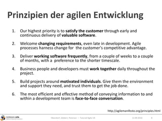 Prinzipien der agilen Entwicklung
1. Our highest priority is to satisfy the customer through early and
continuous delivery of valuable software.
2. Welcome changing requirements, even late in development. Agile
processes harness change for the customer's competitive advantage.
3. Deliver working software frequently, from a couple of weeks to a couple
of months, with a preference to the shorter timescale.
4. Business people and developers must work together daily throughout the
project.
5. Build projects around motivated individuals. Give them the environment
and support they need, and trust them to get the job done.
6. The most efficient and effective method of conveying information to and
within a development team is face-to-face conversation.
Obendorf, Gibbert, Petersen — Tutorial Agile UX 812.09.2010
http://agilemanifesto.org/principles.html
 