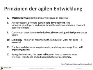 Prinzipien der agilen Entwicklung
7. Working software is the primary measure of progress.
8. Agile processes promote sustainable development. The
sponsors, developers, and users should be able to maintain a constant
pace indefinitely.
9. Continuous attention to technical excellence and good design enhances
agility.
10. Simplicity – the art of maximizing the amount of work not done – is
essential.
11. The best architectures, requirements, and designs emerge from self-
organizing teams.
12. At regular intervals, the team reflects on how to become more
effective, then tunes and adjusts its behavior accordingly.
Obendorf, Gibbert, Petersen — Tutorial Agile UX 912.09.2010
http://agilemanifesto.org/principles.html
 
