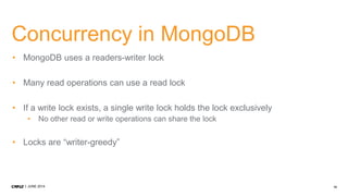 14JUNE 2014
Concurrency in MongoDB
• MongoDB uses a readers-writer lock
• Many read operations can use a read lock
• If a write lock exists, a single write lock holds the lock exclusively
• No other read or write operations can share the lock
• Locks are “writer-greedy”
 