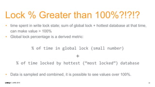 17JUNE 2014
Lock % Greater than 100%?!?!?
• time spent in write lock state; sum of global lock + hottest database at that time,
can make value > 100%
• Global lock percentage is a derived metric:
% of time in global lock (small number)
+
% of time locked by hottest (“most locked”) database
• Data is sampled and combined, it is possible to see values over 100%.
 