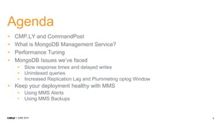 2JUNE 2014
Agenda
• CMP.LY and CommandPost
• What is MongoDB Management Service?
• Performance Tuning
• MongoDB Issues we’ve faced
• Slow response times and delayed writes
• Unindexed queries
• Increased Replication Lag and Plummeting oplog Window
• Keep your deployment healthy with MMS
• Using MMS Alerts
• Using MMS Backups
 