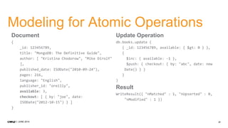 21JUNE 2014
Modeling for Atomic Operations
Document
{
_id: 123456789,
title: "MongoDB: The Definitive Guide",
author: [ "Kristina Chodorow", "Mike Dirolf"
],
published_date: ISODate("2010-09-24"),
pages: 216,
language: "English",
publisher_id: "oreilly",
available: 3,
checkout: [ { by: "joe", date:
ISODate("2012-10-15") } ]
}
Update Operation
db.books.update (
{ _id: 123456789, available: { $gt: 0 } },
{
$inc: { available: -1 },
$push: { checkout: { by: "abc", date: new
Date() } }
}
)
Result
WriteResult({ "nMatched" : 1, "nUpserted" : 0,
"nModified" : 1 })
 