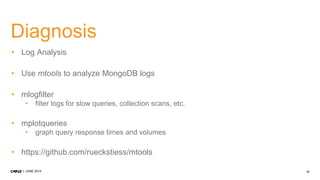 31JUNE 2014
Diagnosis
• Log Analysis
• Use mtools to analyze MongoDB logs
• mlogfilter
• filter logs for slow queries, collection scans, etc.
• mplotqueries
• graph query response times and volumes
• https://github.com/rueckstiess/mtools
 