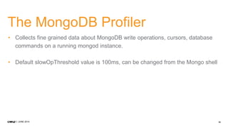 33JUNE 2014
The MongoDB Profiler
• Collects fine grained data about MongoDB write operations, cursors, database
commands on a running mongod instance.
• Default slowOpThreshold value is 100ms, can be changed from the Mongo shell
 