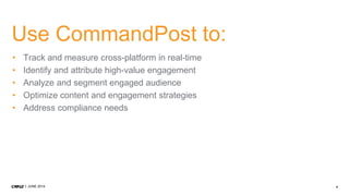 4JUNE 2014
Use CommandPost to:
• Track and measure cross-platform in real-time
• Identify and attribute high-value engagement
• Analyze and segment engaged audience
• Optimize content and engagement strategies
• Address compliance needs
 