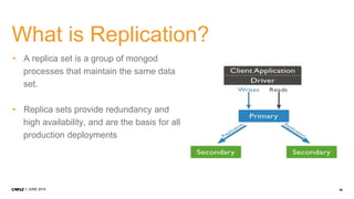 40JUNE 2014
What is Replication?
• A replica set is a group of mongod
processes that maintain the same data
set.
• Replica sets provide redundancy and
high availability, and are the basis for all
production deployments
 