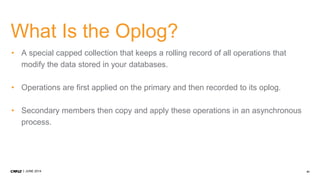 41JUNE 2014
What Is the Oplog?
• A special capped collection that keeps a rolling record of all operations that
modify the data stored in your databases.
• Operations are first applied on the primary and then recorded to its oplog.
• Secondary members then copy and apply these operations in an asynchronous
process.
 
