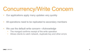 46JUNE 2014
Concurrency/Write Concern
• Our applications apply many updates very quickly
• All operations need to be replicated to secondary members
• We use the default write concern—Acknowledge
• The mongod confirms receipt of the write operation
• Allows clients to catch network, duplicate key and other errors
 